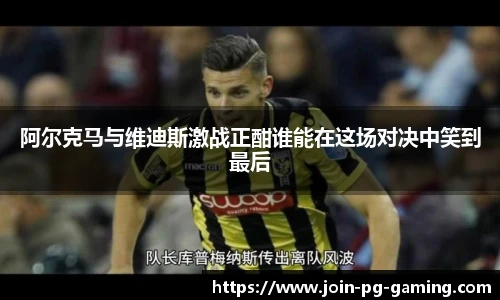 阿尔克马与维迪斯激战正酣谁能在这场对决中笑到最后